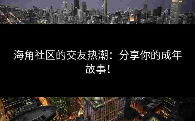 海角社区的交友热潮：分享你的成年故事！
