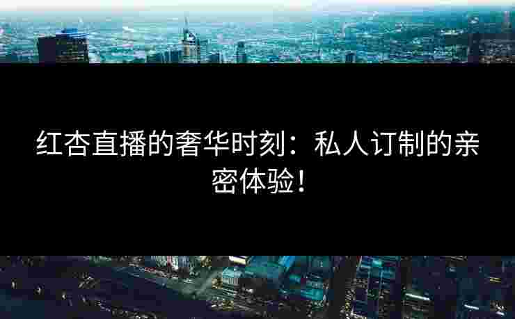 红杏直播的奢华时刻：私人订制的亲密体验！