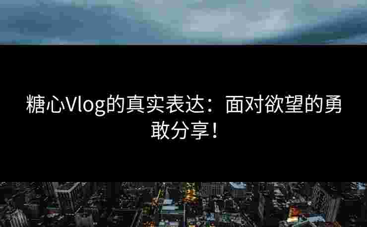 糖心Vlog的真实表达：面对欲望的勇敢分享！
