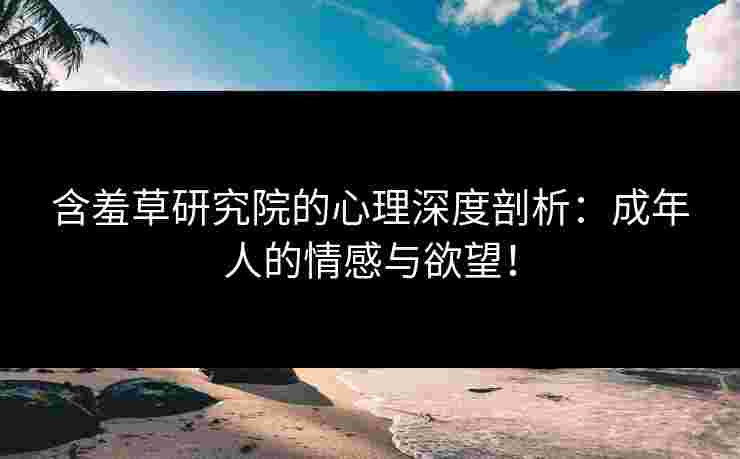 含羞草研究院的心理深度剖析：成年人的情感与欲望！
