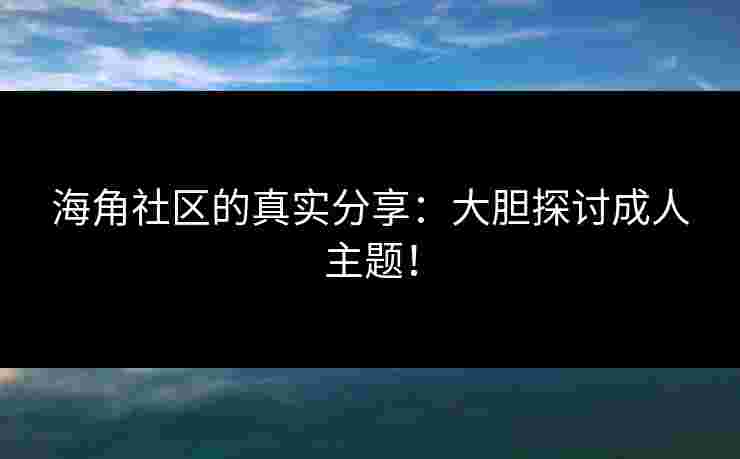 海角社区的真实分享：大胆探讨成人主题！